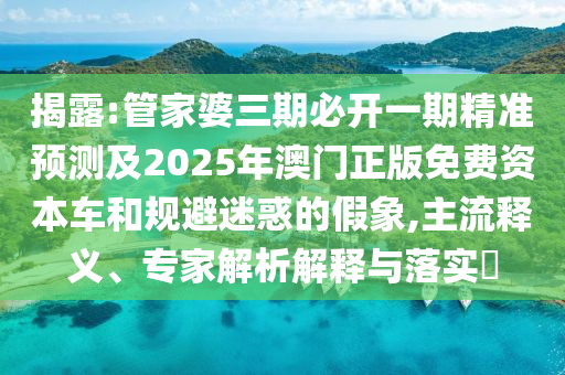 揭露:管家婆三期必开一期精准预测及2025年澳门正版免费资本车和规避迷惑的假象,主流释义、专家解析解释与落实​