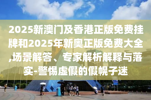 2025新澳门及香港正版免费挂牌和2025年新奥正版免费大全,场景解答、专家解析解释与落实-警惕虚假的假幌子迷